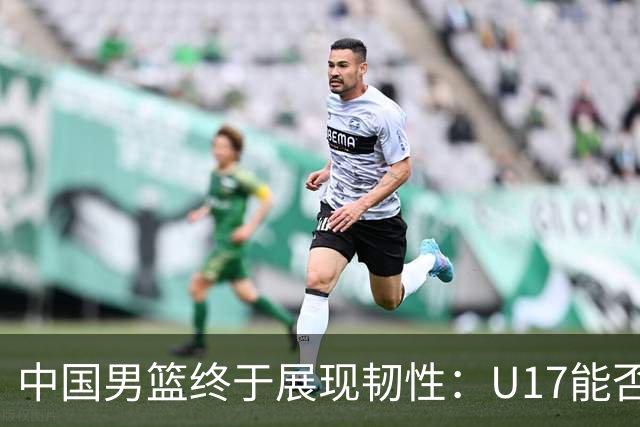 中国男篮终于展现韧性：U17能否挑战欧洲强队，冲击世界杯前9名？