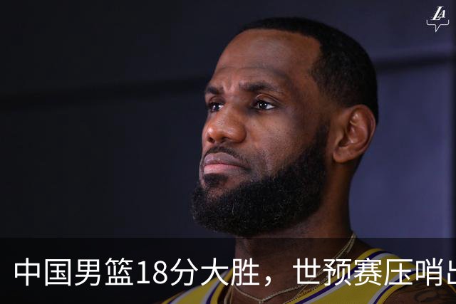 中国男篮18分大胜，世预赛压哨出线！剩一个悬念：日韩与联手做局