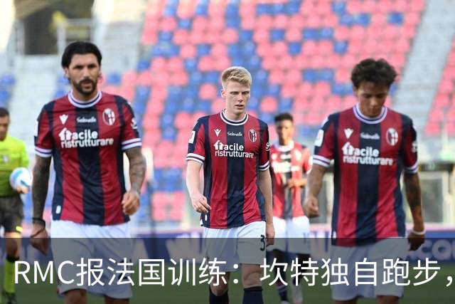 RMC报法国训练：坎特独自跑步，小图拉姆小腿不适提前结束训练